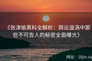 《张津瑜黑料全解析：舆论漩涡中那些不可告人的秘密全面曝光》
