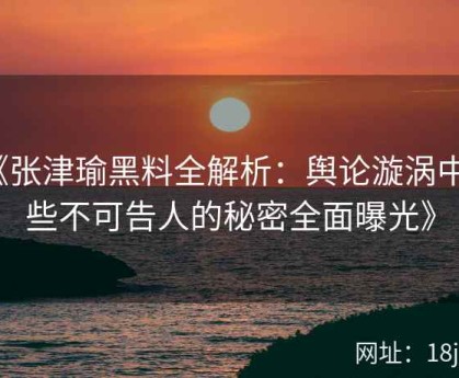 《张津瑜黑料全解析：舆论漩涡中那些不可告人的秘密全面曝光》