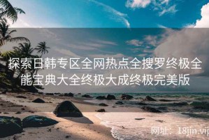 探索日韩专区全网热点全搜罗终极全能宝典大全终极大成终极完美版