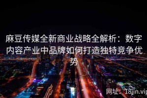 麻豆传媒全新商业战略全解析：数字内容产业中品牌如何打造独特竞争优势