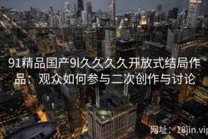 91精品国产9l久久久久开放式结局作品：观众如何参与二次创作与讨论