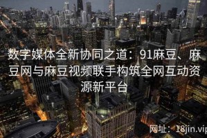 数字媒体全新协同之道：91麻豆、麻豆网与麻豆视频联手构筑全网互动资源新平台
