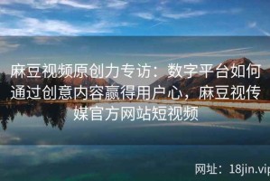 麻豆视频原创力专访：数字平台如何通过创意内容赢得用户心，麻豆视传媒官方网站短视频