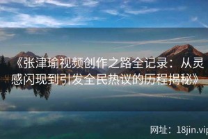 《张津瑜视频创作之路全记录：从灵感闪现到引发全民热议的历程揭秘》