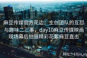 麻豆传媒官方花边：主创团队的互怼与趣味二三事，day10麻豆传媒映画现场幕后拍摄精彩花絮麻豆直击
