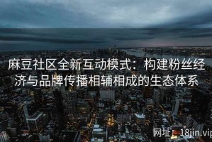 麻豆社区全新互动模式：构建粉丝经济与品牌传播相辅相成的生态体系