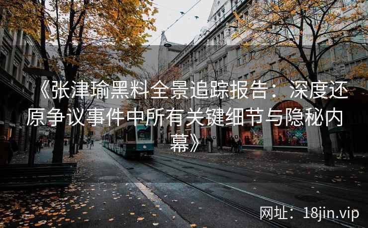 《张津瑜黑料全景追踪报告：深度还原争议事件中所有关键细节与隐秘内幕》