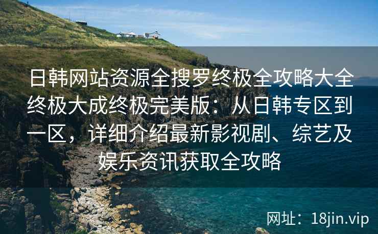 日韩网站资源全搜罗终极全攻略大全终极大成终极完美版：从日韩专区到一区，详细介绍最新影视剧、综艺及娱乐资讯获取全攻略