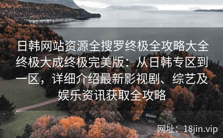 日韩网站资源全搜罗终极全攻略大全终极大成终极完美版：从日韩专区到一区，详细介绍最新影视剧、综艺及娱乐资讯获取全攻略