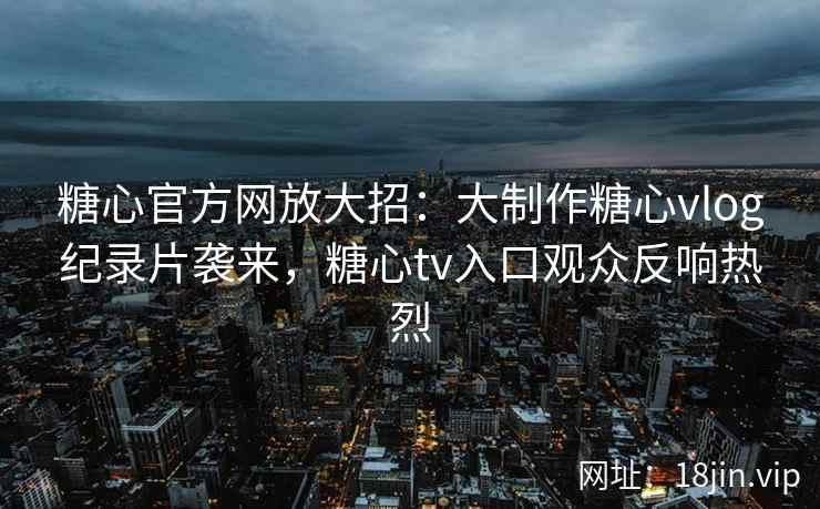 糖心官方网放大招：大制作糖心vlog纪录片袭来，糖心tv入口观众反响热烈