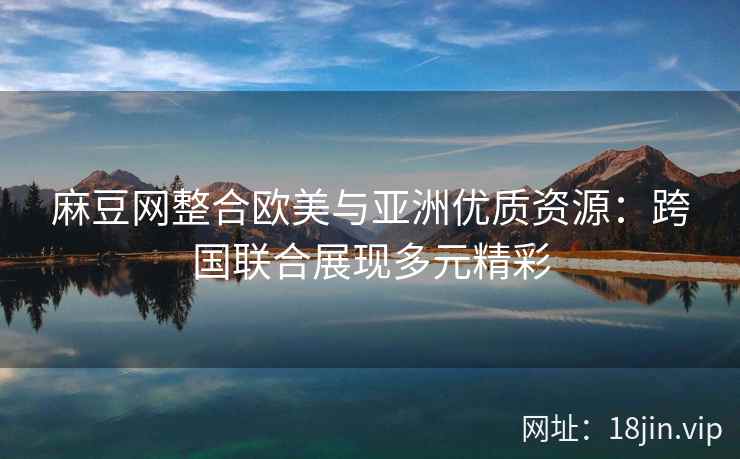 麻豆网整合欧美与亚洲优质资源：跨国联合展现多元精彩