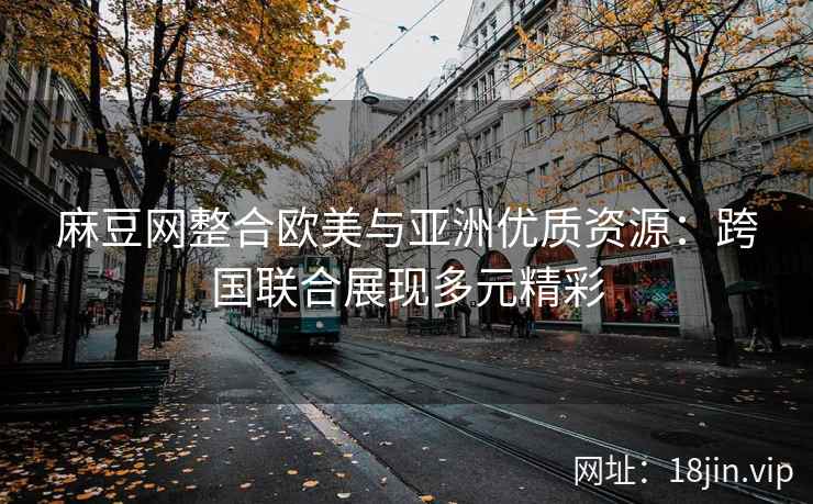 麻豆网整合欧美与亚洲优质资源：跨国联合展现多元精彩