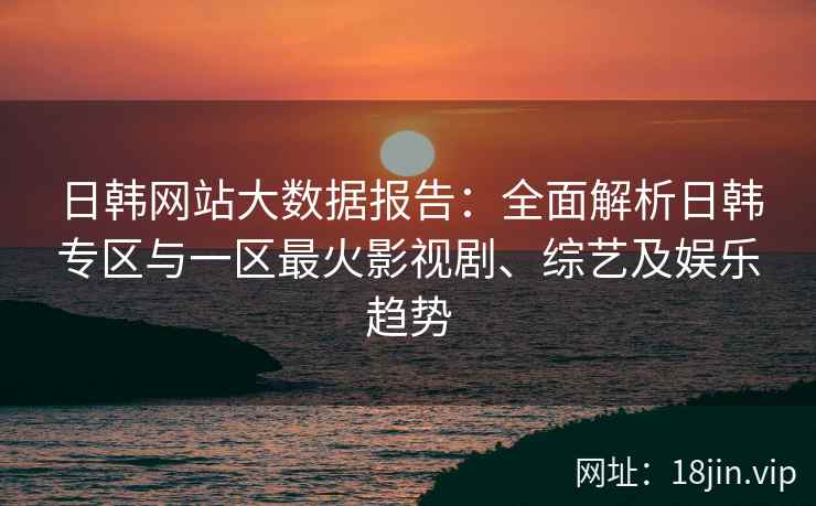 日韩网站大数据报告：全面解析日韩专区与一区最火影视剧、综艺及娱乐趋势
