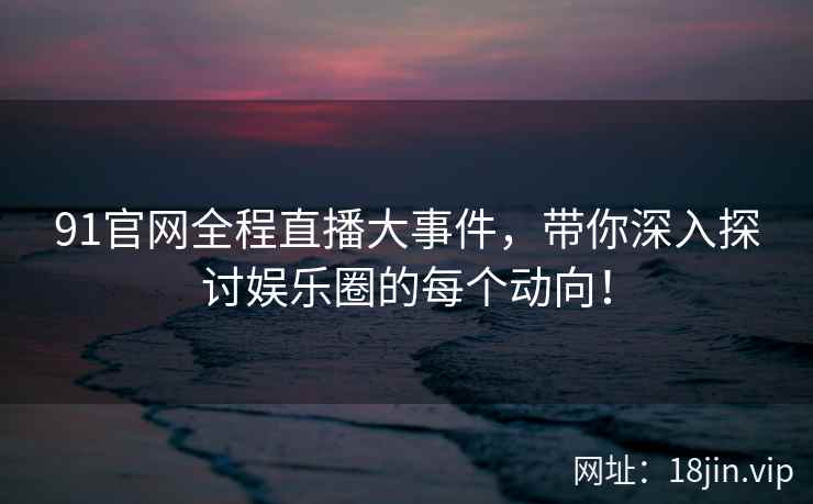 91官网全程直播大事件，带你深入探讨娱乐圈的每个动向！