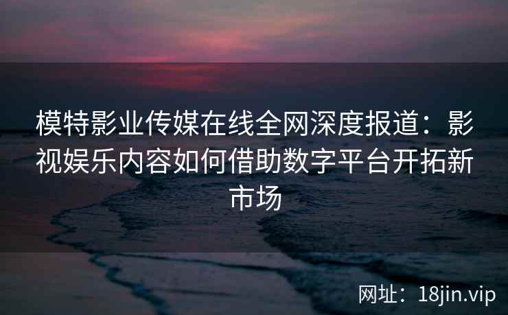 模特影业传媒在线全网深度报道：影视娱乐内容如何借助数字平台开拓新市场