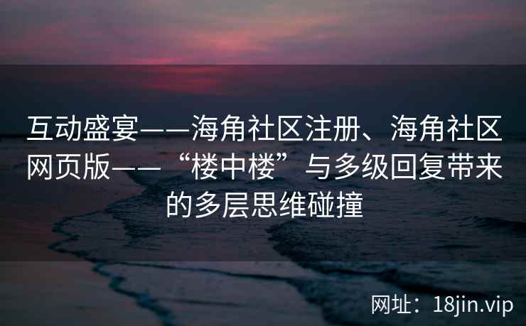 互动盛宴——海角社区注册、海角社区网页版——“楼中楼”与多级回复带来的多层思维碰撞