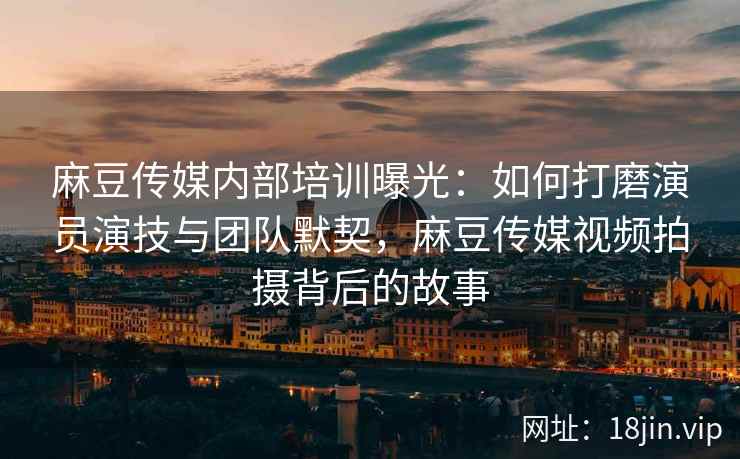 麻豆传媒内部培训曝光：如何打磨演员演技与团队默契，麻豆传媒视频拍摄背后的故事