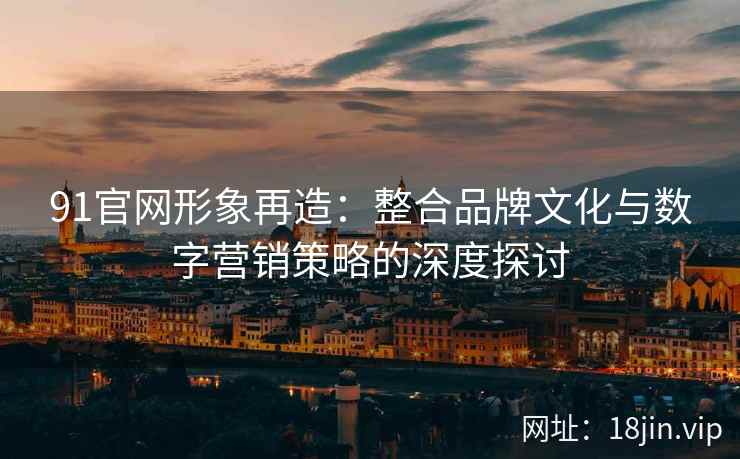 91官网形象再造：整合品牌文化与数字营销策略的深度探讨