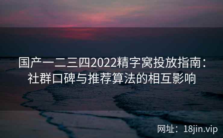 国产一二三四2022精字窝投放指南：社群口碑与推荐算法的相互影响