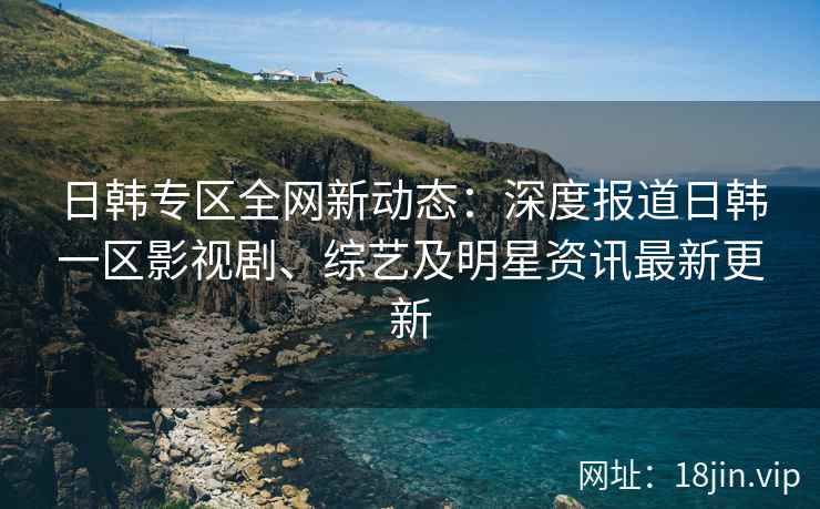 日韩专区全网新动态：深度报道日韩一区影视剧、综艺及明星资讯最新更新