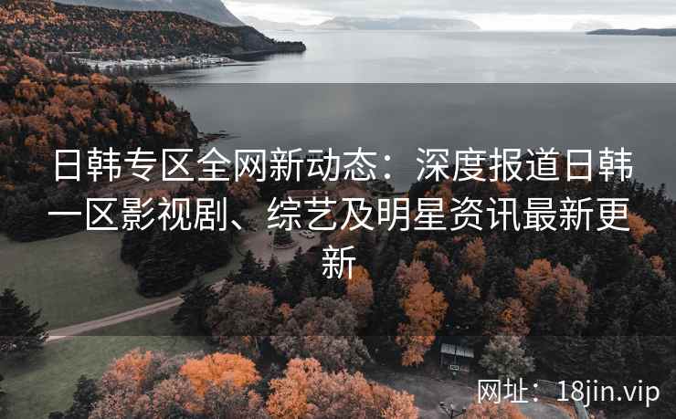日韩专区全网新动态：深度报道日韩一区影视剧、综艺及明星资讯最新更新