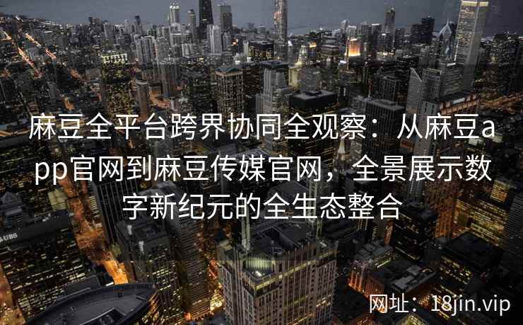 麻豆全平台跨界协同全观察：从麻豆app官网到麻豆传媒官网，全景展示数字新纪元的全生态整合