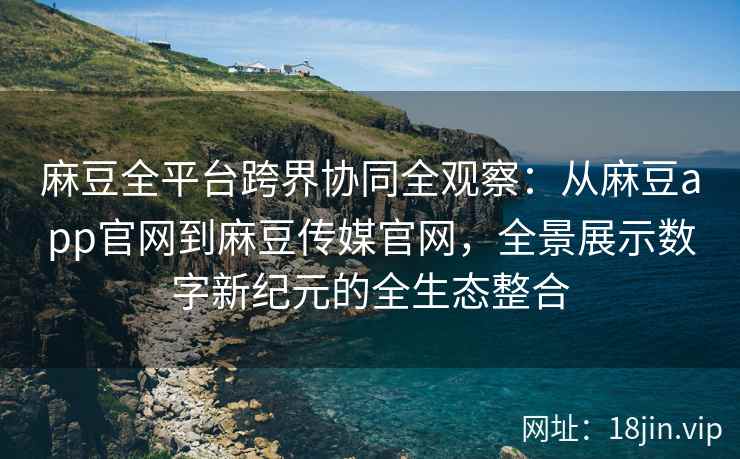 麻豆全平台跨界协同全观察：从麻豆app官网到麻豆传媒官网，全景展示数字新纪元的全生态整合