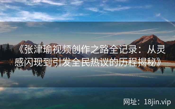 《张津瑜视频创作之路全记录：从灵感闪现到引发全民热议的历程揭秘》