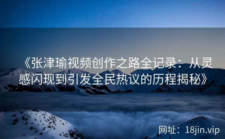 《张津瑜视频创作之路全记录：从灵感闪现到引发全民热议的历程揭秘》