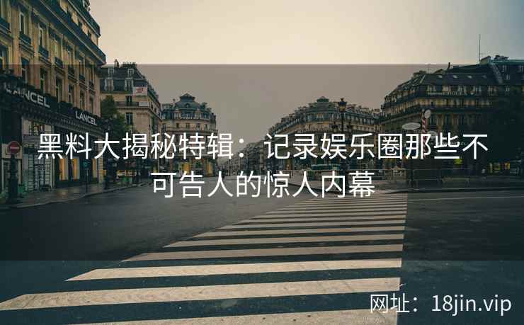 黑料大揭秘特辑：记录娱乐圈那些不可告人的惊人内幕