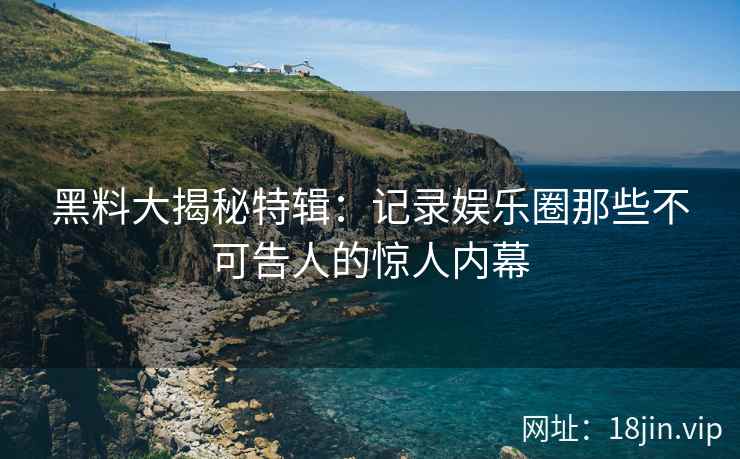 黑料大揭秘特辑：记录娱乐圈那些不可告人的惊人内幕