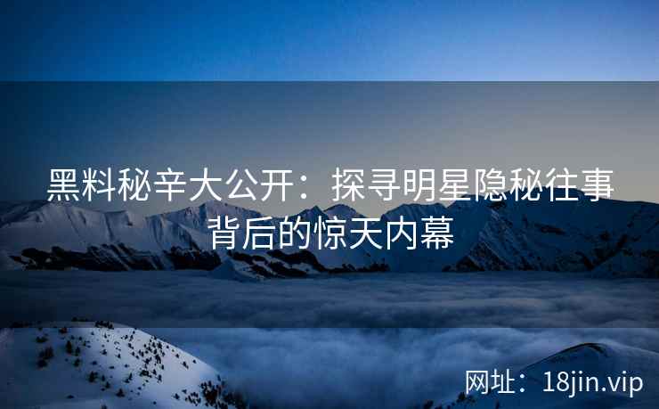 黑料秘辛大公开：探寻明星隐秘往事背后的惊天内幕