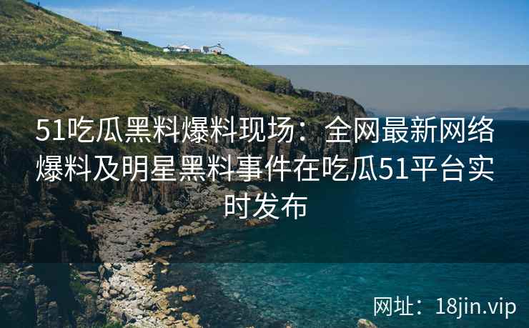 51吃瓜黑料爆料现场：全网最新网络爆料及明星黑料事件在吃瓜51平台实时发布