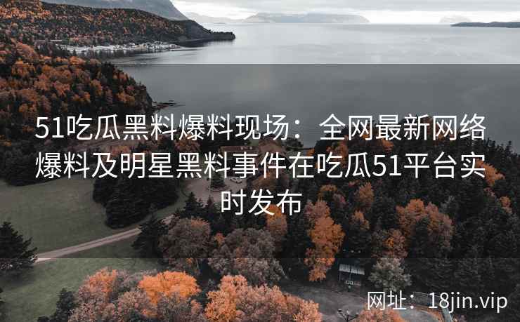 51吃瓜黑料爆料现场：全网最新网络爆料及明星黑料事件在吃瓜51平台实时发布