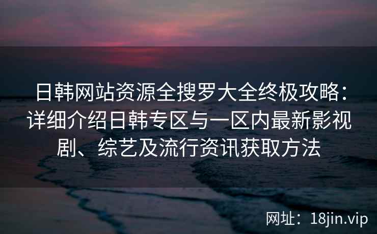 日韩网站资源全搜罗大全终极攻略：详细介绍日韩专区与一区内最新影视剧、综艺及流行资讯获取方法