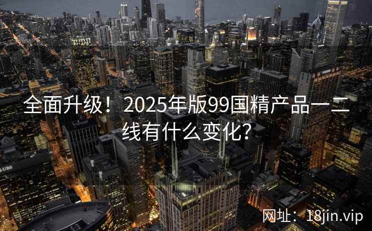 全面升级！2025年版99国精产品一二线有什么变化？