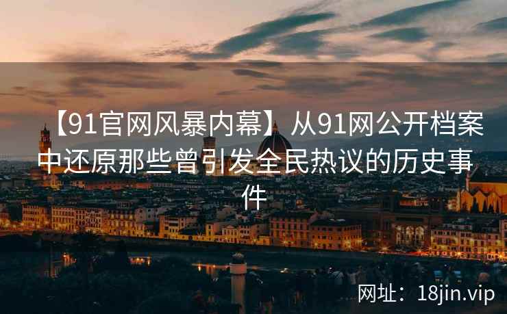 【91官网风暴内幕】从91网公开档案中还原那些曾引发全民热议的历史事件