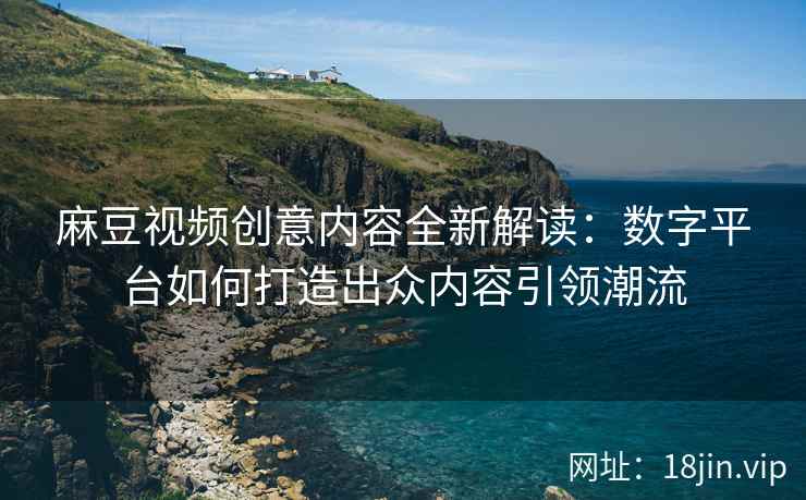 麻豆视频创意内容全新解读：数字平台如何打造出众内容引领潮流