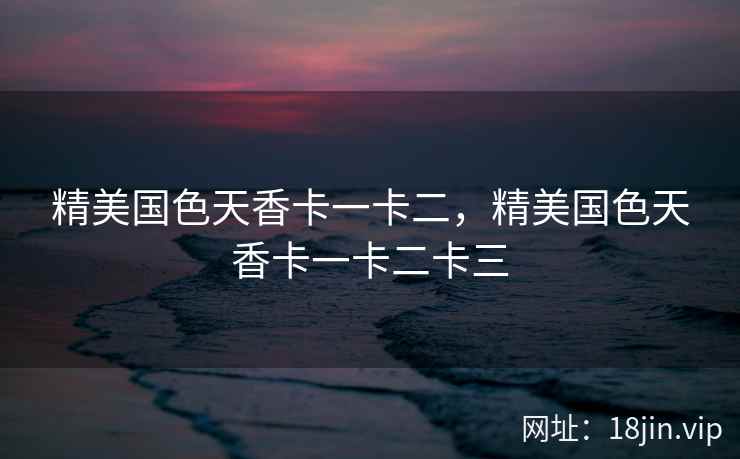 精美国色天香卡一卡二，精美国色天香卡一卡二卡三