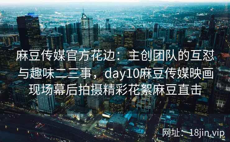 麻豆传媒官方花边：主创团队的互怼与趣味二三事，day10麻豆传媒映画现场幕后拍摄精彩花絮麻豆直击