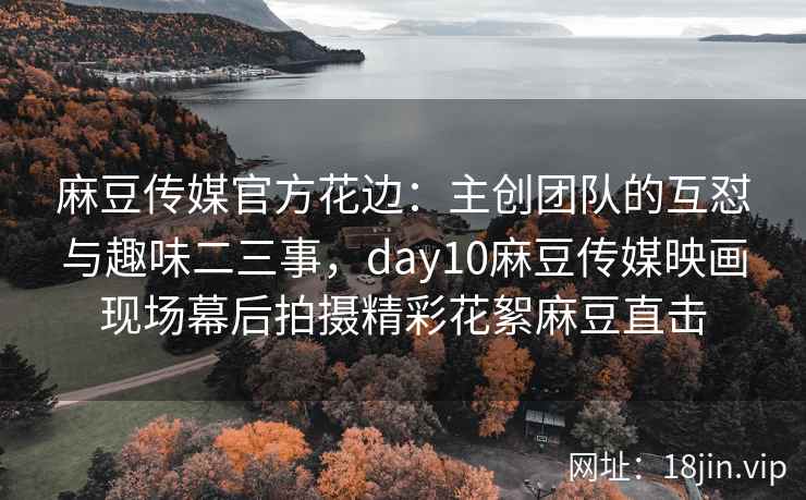 麻豆传媒官方花边：主创团队的互怼与趣味二三事，day10麻豆传媒映画现场幕后拍摄精彩花絮麻豆直击