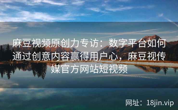麻豆视频原创力专访：数字平台如何通过创意内容赢得用户心，麻豆视传媒官方网站短视频