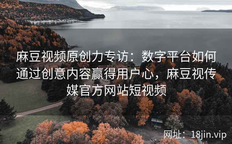 麻豆视频原创力专访：数字平台如何通过创意内容赢得用户心，麻豆视传媒官方网站短视频