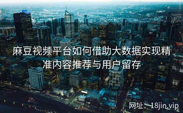 麻豆视频平台如何借助大数据实现精准内容推荐与用户留存