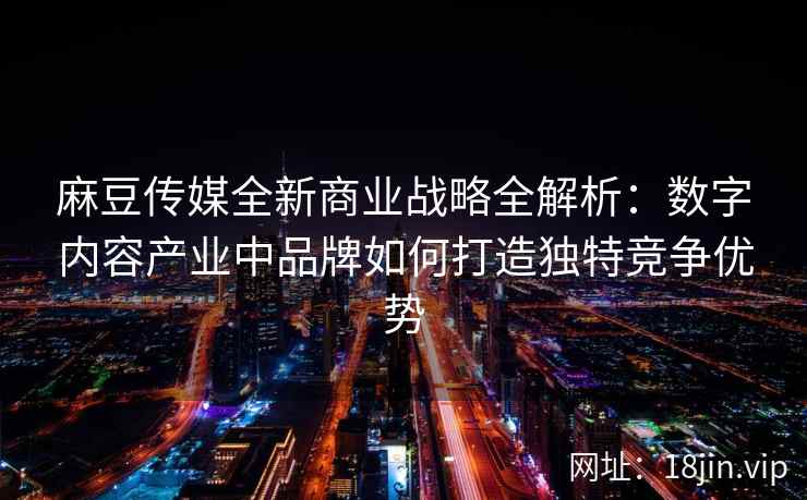 麻豆传媒全新商业战略全解析：数字内容产业中品牌如何打造独特竞争优势