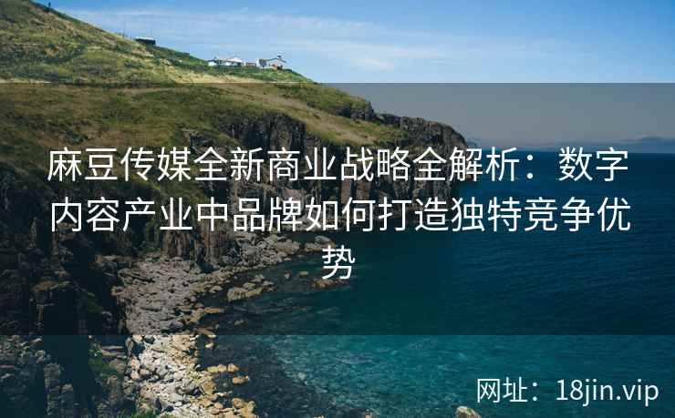 麻豆传媒全新商业战略全解析：数字内容产业中品牌如何打造独特竞争优势