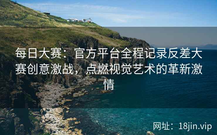 每日大赛：官方平台全程记录反差大赛创意激战，点燃视觉艺术的革新激情