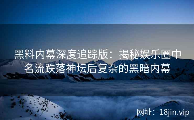 黑料内幕深度追踪版：揭秘娱乐圈中名流跌落神坛后复杂的黑暗内幕