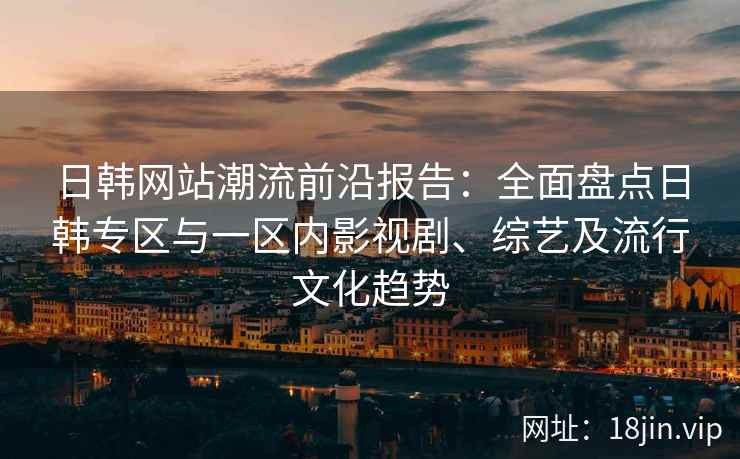 日韩网站潮流前沿报告：全面盘点日韩专区与一区内影视剧、综艺及流行文化趋势