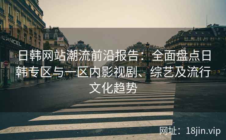 日韩网站潮流前沿报告：全面盘点日韩专区与一区内影视剧、综艺及流行文化趋势